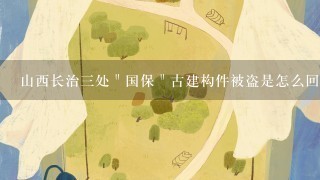 山西长治三处＂国保＂古建构件被盗是怎么回事？