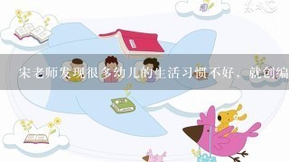 宋老师发现很多幼儿的生活习惯不好，就创编了一些关于习惯培养的儿歌，这些儿歌很受幼儿欢迎，对他们的习惯养成产生了积扱作用...