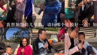 我想加盟幼儿早教，请问哪个比较好1点？加盟费相对少点的？