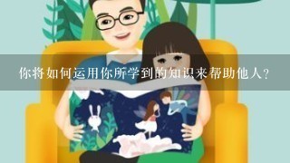 你将如何运用你所学到的知识来帮助他人